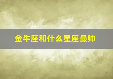 金牛座和什么星座最帅,金牛座和什么星座最搭配恋爱关系