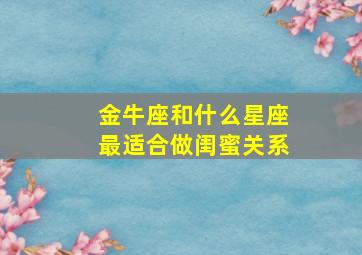 金牛座和什么星座最适合做闺蜜关系,金牛座和什么星座做闺蜜最好