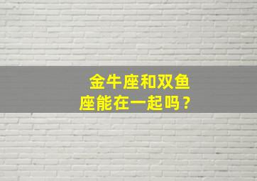 金牛座和双鱼座能在一起吗？,金牛座和双鱼座可以在一起吗