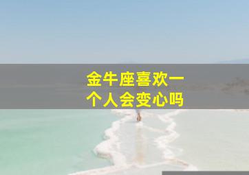 金牛座喜欢一个人会变心吗,金牛座喜欢一个人会不会主动联系