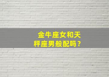 金牛座女和天秤座男般配吗？,金牛座女和天秤座男般配吗婚姻如何