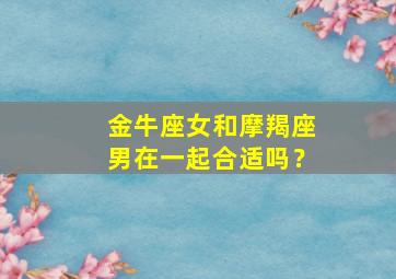 金牛座女和摩羯座男在一起合适吗？,金牛座女和摩羯座男在一起合适吗知乎