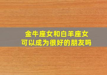 金牛座女和白羊座女可以成为很好的朋友吗,金牛女和白羊座合适吗