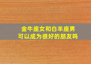 金牛座女和白羊座男可以成为很好的朋友吗,金牛座女跟白羊座男