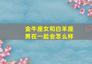 金牛座女和白羊座男在一起会怎么样,金牛座女和白羊座男在一起会怎么样呢