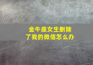 金牛座女生删除了我的微信怎么办,金牛女删除你