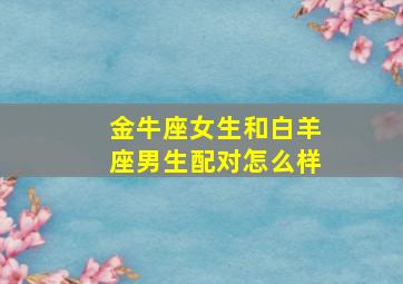 金牛座女生和白羊座男生配对怎么样,金牛座女生与白羊座男生配吗