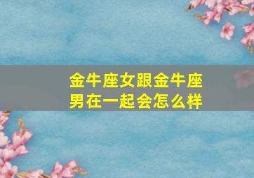 金牛座女跟金牛座男在一起会怎么样,金牛座女跟金牛座男相配吗?