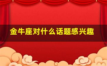 金牛座对什么话题感兴趣,金牛座对人的态度