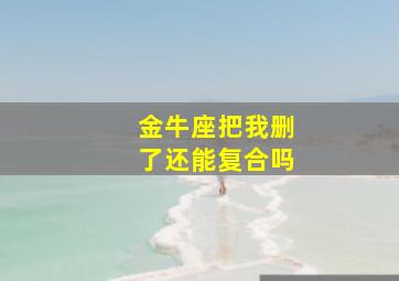 金牛座把我删了还能复合吗,金牛座删你后还能复合吗