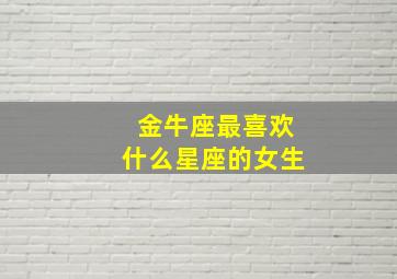 金牛座最喜欢什么星座的女生,金牛座最喜欢哪个星座?