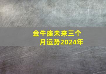 金牛座未来三个月运势2024年,金牛座未来三个月运势2024年