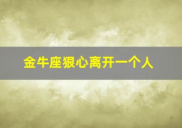 金牛座狠心离开一个人,金牛座离开很绝情