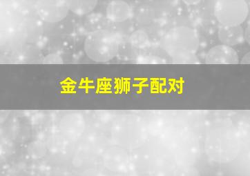 金牛座狮子配对,金牛座配狮子座怎么样