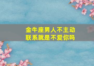 金牛座男人不主动联系就是不爱你吗,金牛座男人不主动联系就是不爱你吗知乎