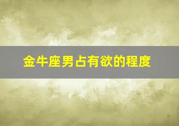 金牛座男占有欲的程度,金牛座男生占有欲是不是很强