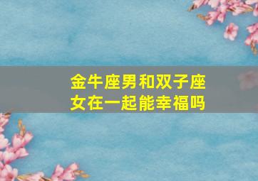 金牛座男和双子座女在一起能幸福吗,金牛座男和双子女能天长地久吗