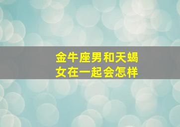 金牛座男和天蝎女在一起会怎样,天蝎座女生和金牛座男生配吗