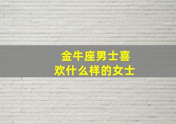 金牛座男士喜欢什么样的女士,金牛座男喜欢什么女生