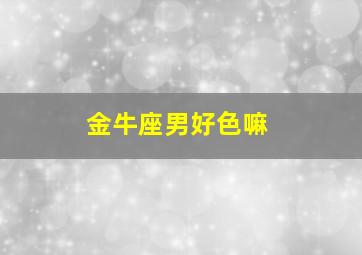 金牛座男好色嘛,金牛座只对喜欢的人色吗