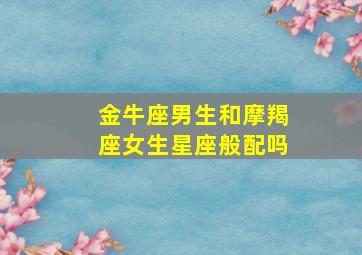 金牛座男生和摩羯座女生星座般配吗,摩羯女和金牛男星座配