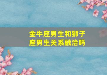 金牛座男生和狮子座男生关系融洽吗,金牛座男生和狮子座女生在一起合适吗?