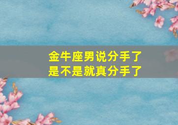 金牛座男说分手了是不是就真分手了,金牛座男说分手了是不是就真分手了呀