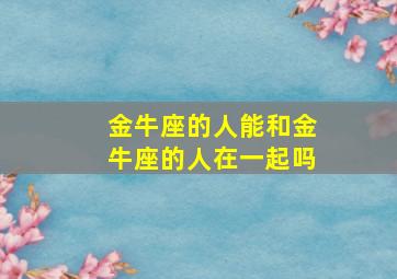 金牛座的人能和金牛座的人在一起吗,金牛座能和金牛座结婚吗?