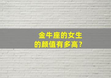 金牛座的女生的颜值有多高？,金牛座的女生的颜值有多高呀