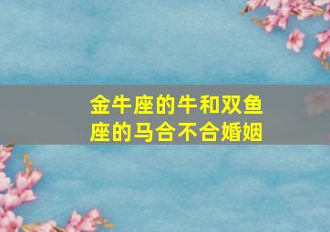 金牛座的牛和双鱼座的马合不合婚姻,金牛座的牛和双鱼座的马合不合婚姻呢