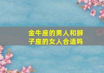 金牛座的男人和狮子座的女人合适吗,金牛座的男生和狮子座的女生配吗