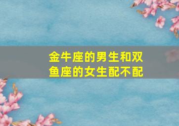 金牛座的男生和双鱼座的女生配不配,双鱼女和金牛座男合适吗