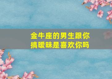 金牛座的男生跟你搞暧昧是喜欢你吗,金牛男对你有好感的表现这三种表现说明金牛男喜欢你