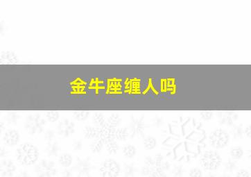 金牛座缠人吗,金牛座一直缠着你