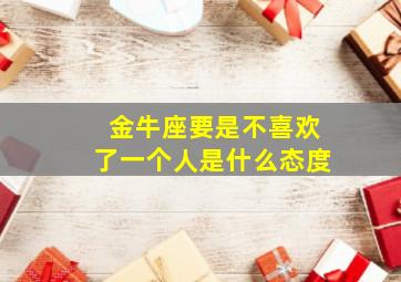 金牛座要是不喜欢了一个人是什么态度,金牛座如果不喜欢你会和你聊天吗