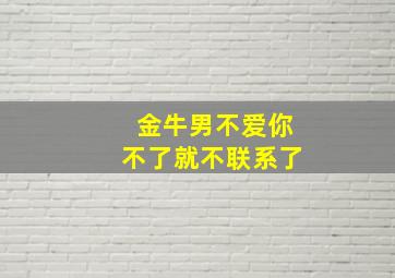 金牛男不爱你不了就不联系了,金牛男不爱我又不放手