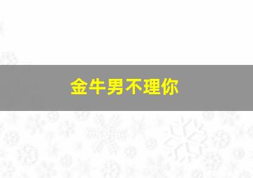 金牛男不理你,金牛男不理你了怎么办