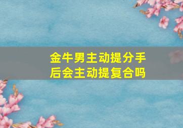 金牛男主动提分手后会主动提复合吗,金牛男主动提分手的还会回头吗