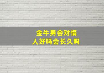 金牛男会对情人好吗会长久吗,金牛座男生对情人好吗