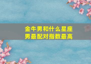 金牛男和什么星座男最配对指数最高,金牛男和什么星座最配做夫妻