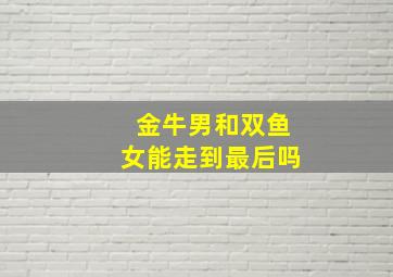 金牛男和双鱼女能走到最后吗,金牛男和双鱼女真的很甜吗