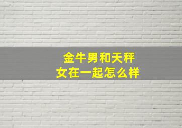 金牛男和天秤女在一起怎么样,金牛男和天秤女真的很配