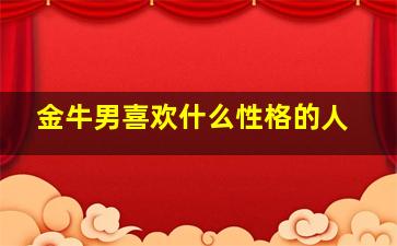 金牛男喜欢什么性格的人,金牛男喜欢什么性格的女人