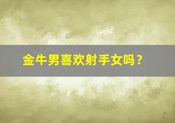 金牛男喜欢射手女吗？,金牛男喜欢射手女吗为什么