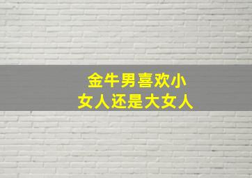 金牛男喜欢小女人还是大女人,金牛男喜欢小女生还是大女人