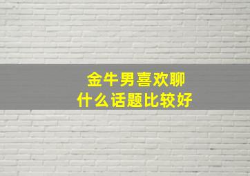 金牛男喜欢聊什么话题比较好,金牛男喜欢的相处方式