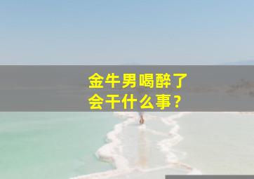 金牛男喝醉了会干什么事？,金牛男喝醉了会找前任吗