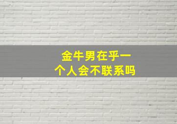 金牛男在乎一个人会不联系吗,金牛男在乎一个人会不联系吗