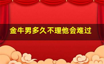 金牛男多久不理他会难过,金牛男多久不理算结束了