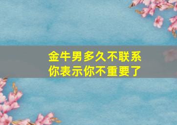 金牛男多久不联系你表示你不重要了,金牛男几天不联系会忘了我吗